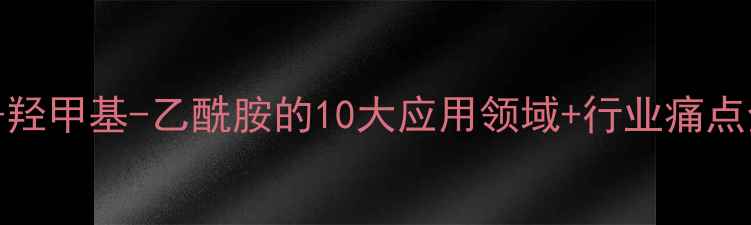 图片 N-羟甲基-乙酰胺的10大应用领域+行业痛点全.jpg