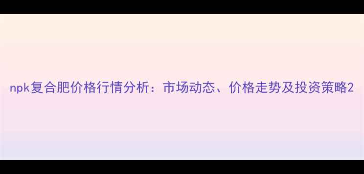 图片 npk复合肥价格行情分析：市场动态、价格走势及投资策略2.jpg