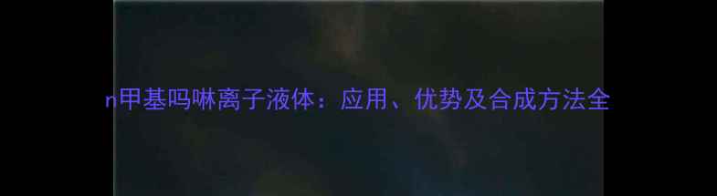 图片 n甲基吗啉离子液体：应用、优势及合成方法全.jpg