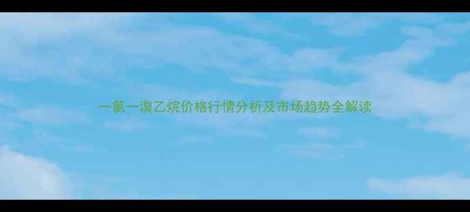 图片 一氯一溴乙烷价格行情分析及市场趋势全解读.jpg