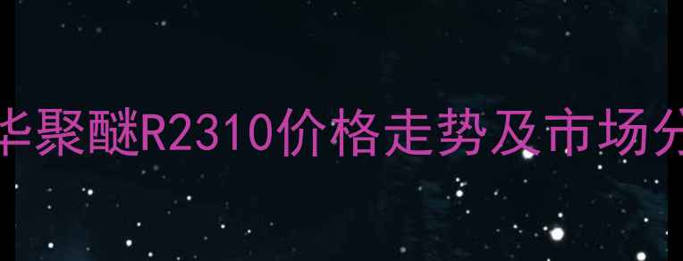 图片 万华聚醚R2310价格走势及市场分析.jpg