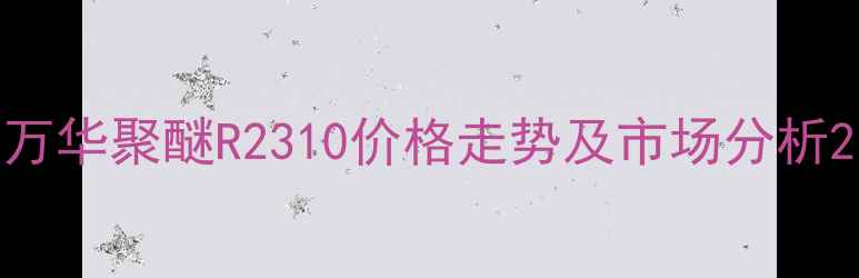 图片 万华聚醚R2310价格走势及市场分析2.jpg