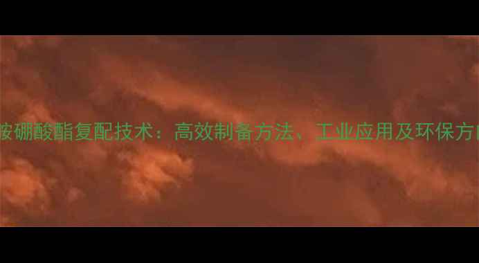 图片 三乙醇胺硼酸酯复配技术：高效制备方法、工业应用及环保方向探析1.jpg