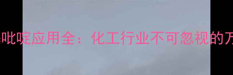 图片 三氯甲基吡啶应用全：化工行业不可忽视的万能溶剂1.jpg