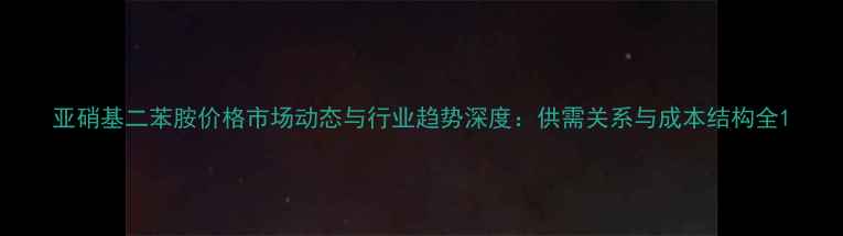 图片 亚硝基二苯胺价格市场动态与行业趋势深度：供需关系与成本结构全1.jpg