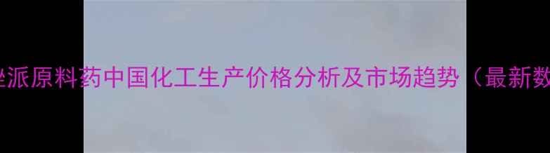 图片 依匹唑派原料药中国化工生产价格分析及市场趋势（最新数据）1.jpg