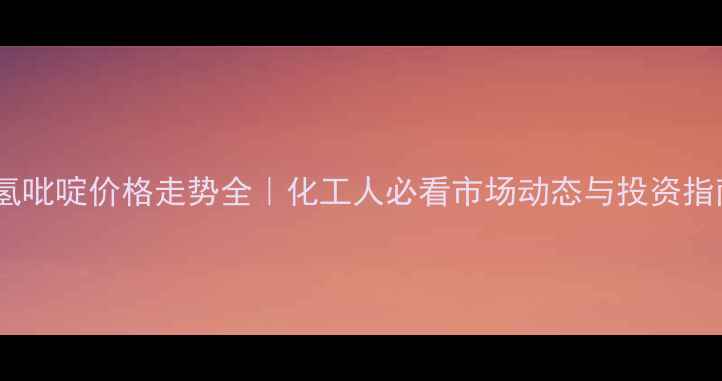 图片 六氢吡啶价格走势全｜化工人必看市场动态与投资指南1.jpg