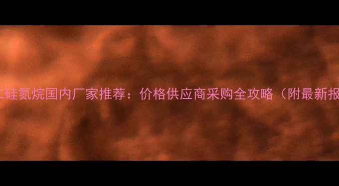 图片 六甲基二硅氮烷国内厂家推荐：价格供应商采购全攻略（附最新报价表）1.jpg