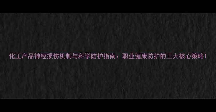 图片 化工产品神经损伤机制与科学防护指南：职业健康防护的三大核心策略1.jpg