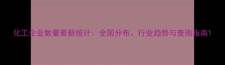 图片 化工企业数量最新统计：全国分布、行业趋势与查询指南1.jpg