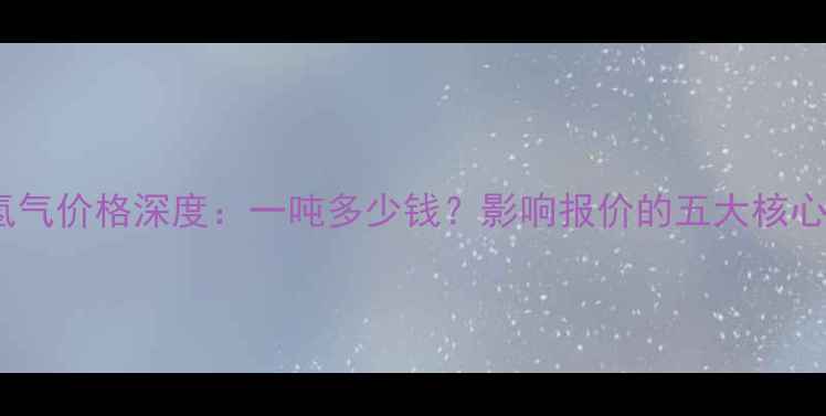 图片 化工氢气价格深度：一吨多少钱？影响报价的五大核心因素1.jpg