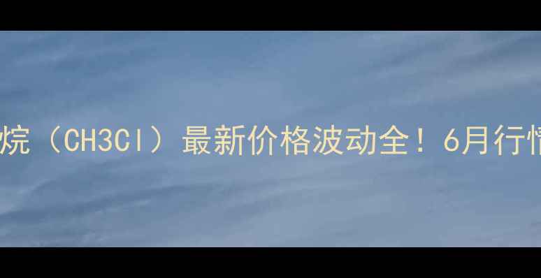图片 化工行业必看一氯甲烷（CH3Cl）最新价格波动全！6月行情报告+采购避坑指南.jpg