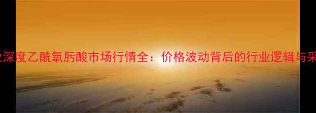 图片 化工行业深度乙酰氧肟酸市场行情全：价格波动背后的行业逻辑与采购指南1.jpg