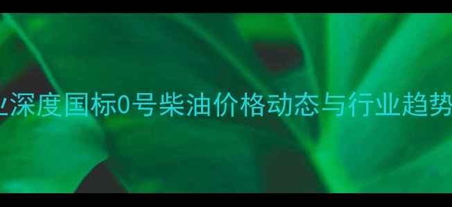 图片 化工行业深度国标0号柴油价格动态与行业趋势全解读2.jpg