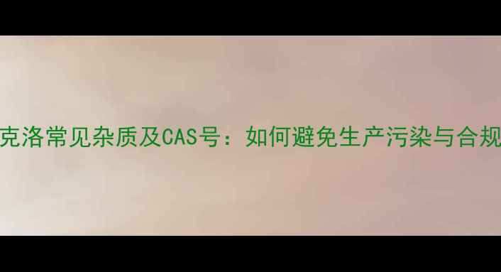 图片 头孢克洛常见杂质及CAS号：如何避免生产污染与合规风险.jpg