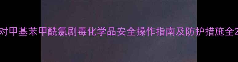 图片 对甲基苯甲酰氯剧毒化学品安全操作指南及防护措施全2.jpg