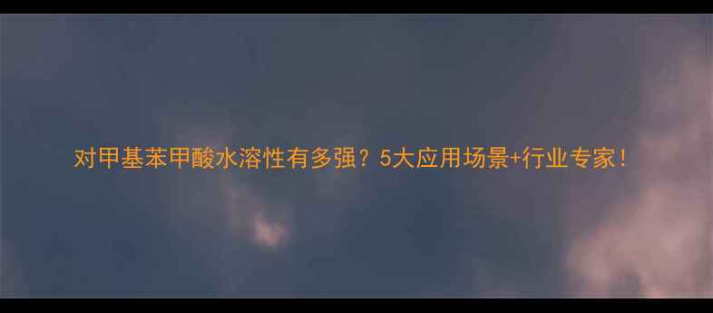 图片 对甲基苯甲酸水溶性有多强？5大应用场景+行业专家！.jpg