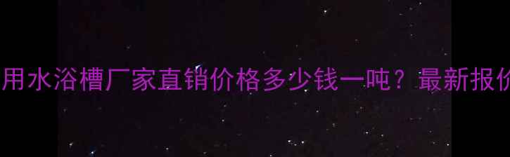 图片 山东化工用通用水浴槽厂家直销价格多少钱一吨？最新报价及订购指南1.jpg