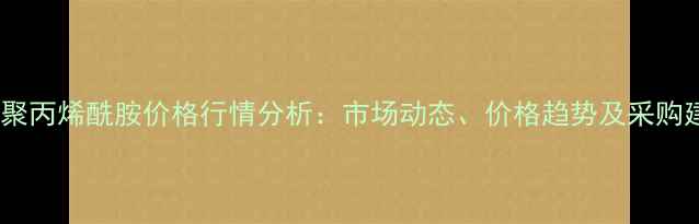图片 广西聚丙烯酰胺价格行情分析：市场动态、价格趋势及采购建议1.jpg
