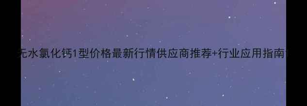 图片 无水氯化钙1型价格最新行情供应商推荐+行业应用指南1.jpg