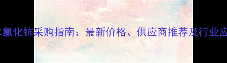 图片 无水氯化铈采购指南：最新价格、供应商推荐及行业应用1.jpg