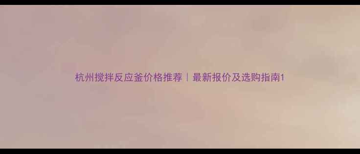 图片 杭州搅拌反应釜价格推荐｜最新报价及选购指南1.jpg