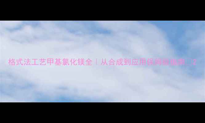 图片 格式法工艺甲基氯化镁全｜从合成到应用保姆级指南✅2.jpg