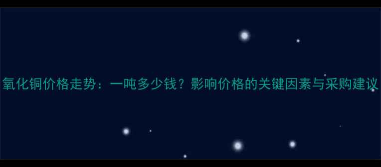 图片 氧化铜价格走势：一吨多少钱？影响价格的关键因素与采购建议.jpg