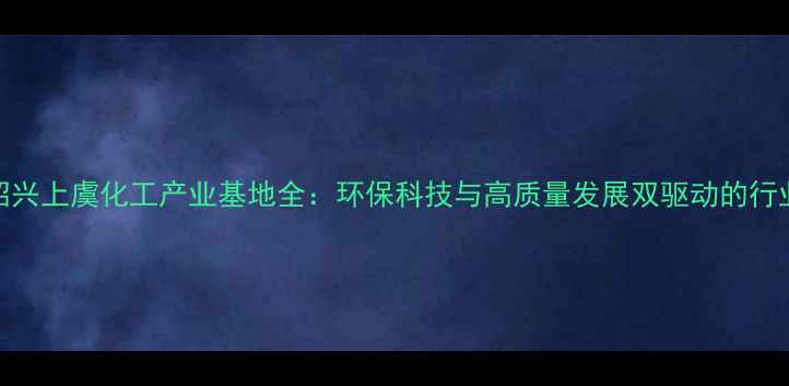 图片 浙江绍兴上虞化工产业基地全：环保科技与高质量发展双驱动的行业标杆.jpg