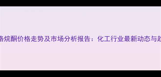 图片 甲基吡咯烷酮价格走势及市场分析报告：化工行业最新动态与趋势解读.jpg