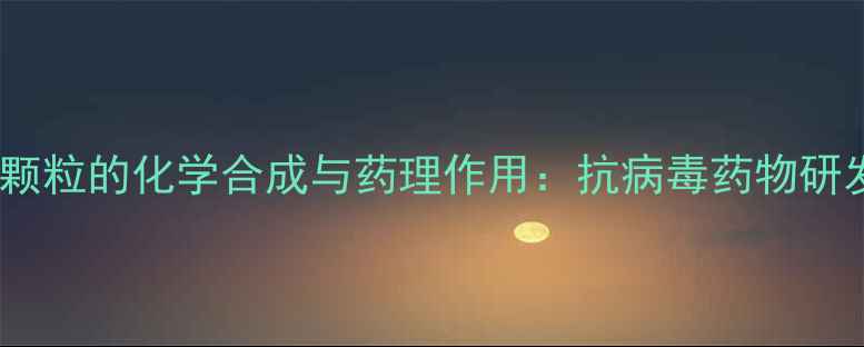 图片 磷酸奥司他韦颗粒的化学合成与药理作用：抗病毒药物研发的关键技术1.jpg