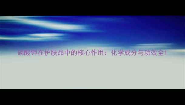 图片 磷酸钾在护肤品中的核心作用：化学成分与功效全1.jpg