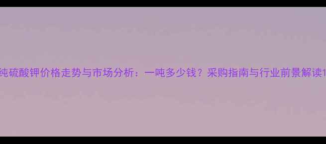 图片 纯硫酸钾价格走势与市场分析：一吨多少钱？采购指南与行业前景解读1.jpg