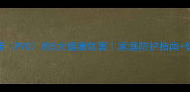 图片 聚氯乙烯（PVC）的5大健康危害｜家庭防护指南+替代方案.jpg