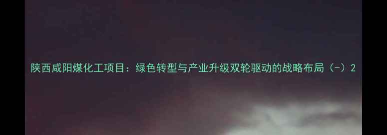 图片 陕西咸阳煤化工项目：绿色转型与产业升级双轮驱动的战略布局（-）2.jpg