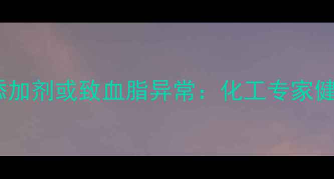 图片 食品工业三大禁用添加剂或致血脂异常：化工专家健康隐患与防控指南2.jpg