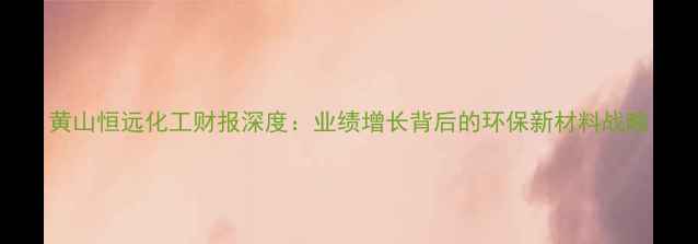 图片 黄山恒远化工财报深度：业绩增长背后的环保新材料战略.jpg