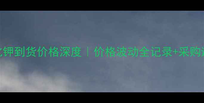 图片 🌟武汉氯化钾到货价格深度｜价格波动全记录+采购避坑指南🌟.jpg