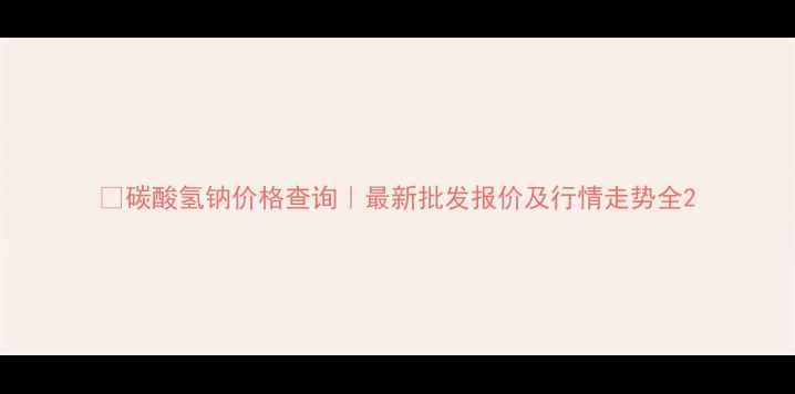 图片 🌟碳酸氢钠价格查询｜最新批发报价及行情走势全2.jpg
