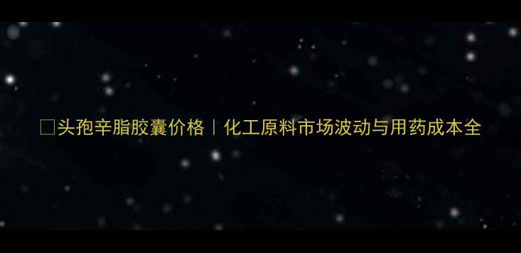 图片 💊头孢辛脂胶囊价格｜化工原料市场波动与用药成本全.jpg