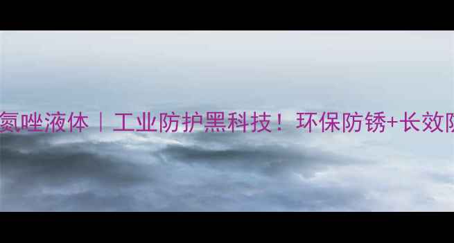 图片 💥甲基苯骈三氮唑液体｜工业防护黑科技！环保防锈+长效防护全攻略🔧2.jpg