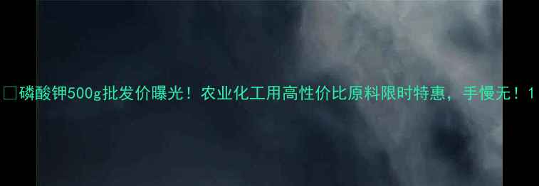 图片 💰磷酸钾500g批发价曝光！农业化工用高性价比原料限时特惠，手慢无！1.jpg
