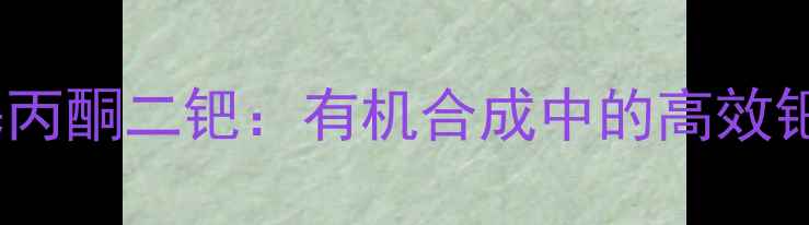 图片 🔍三二亚苄基丙酮二钯：有机合成中的高效钯催化剂全🔍2.jpg