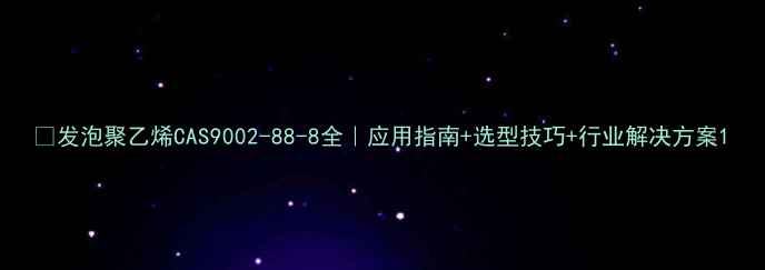 图片 🔍发泡聚乙烯CAS9002-88-8全｜应用指南+选型技巧+行业解决方案1.jpg