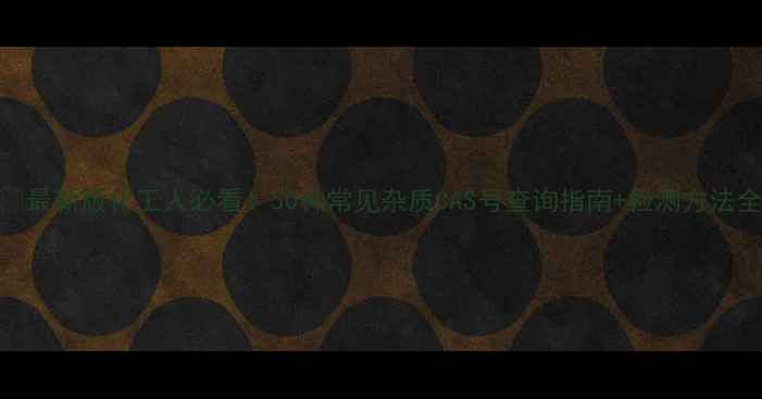 图片 🔍最新版化工人必看！50种常见杂质CAS号查询指南+检测方法全.jpg