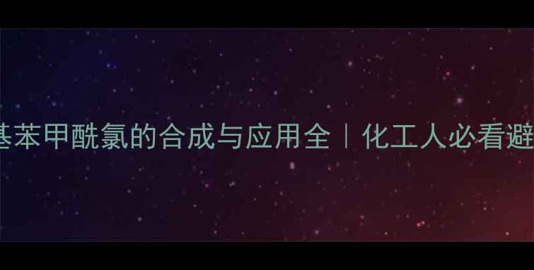 图片 🔥三氯甲基苯甲酰氯的合成与应用全｜化工人必看避坑指南🔥1.jpg