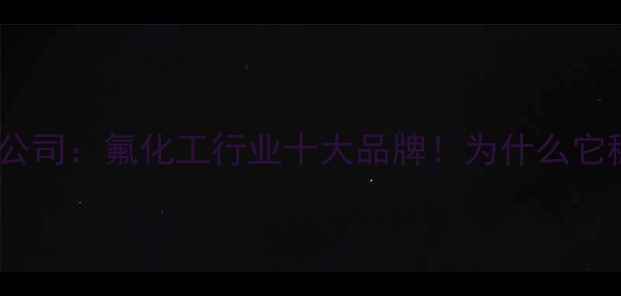 图片 🔥上海氟星化工有限公司：氟化工行业十大品牌！为什么它稳居长三角第一？🔥2.jpg