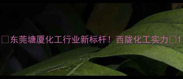 图片 🔥东莞塘厦化工行业新标杆！西陇化工实力🔥1.jpg