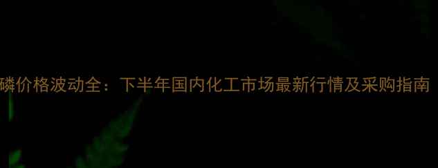 图片 🔥二纯五氧化二磷价格波动全：下半年国内化工市场最新行情及采购指南（附行业报告）1.jpg