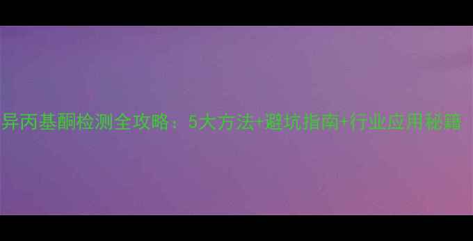 图片 🔥化工人必看！甲基异丙基酮检测全攻略：5大方法+避坑指南+行业应用秘籍（附检测报告模板）1.jpg